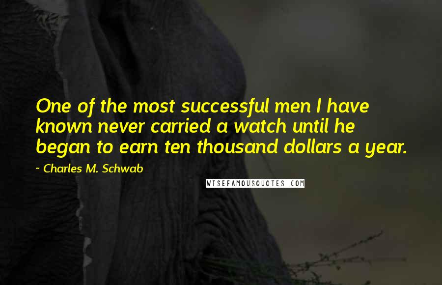 Charles M. Schwab Quotes: One of the most successful men I have known never carried a watch until he began to earn ten thousand dollars a year.