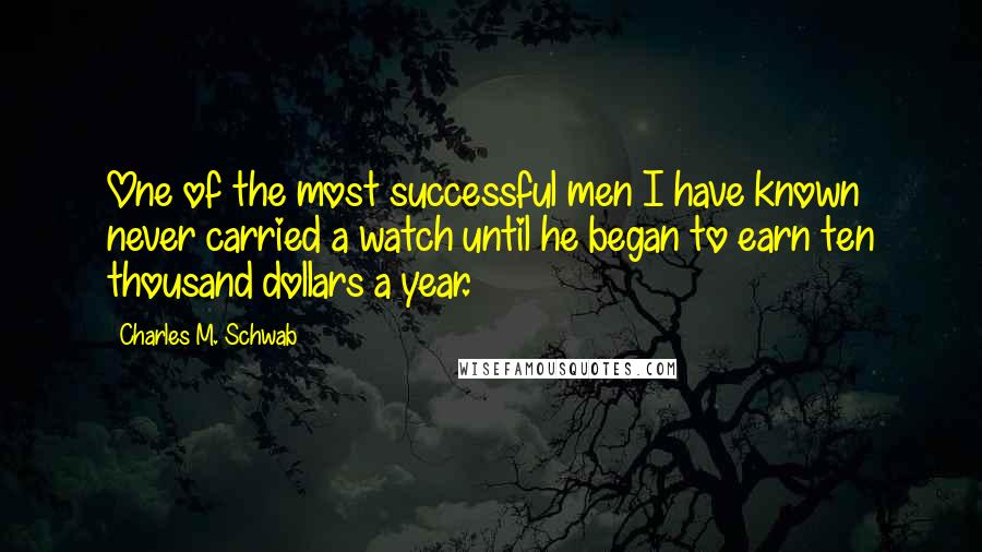 Charles M. Schwab Quotes: One of the most successful men I have known never carried a watch until he began to earn ten thousand dollars a year.