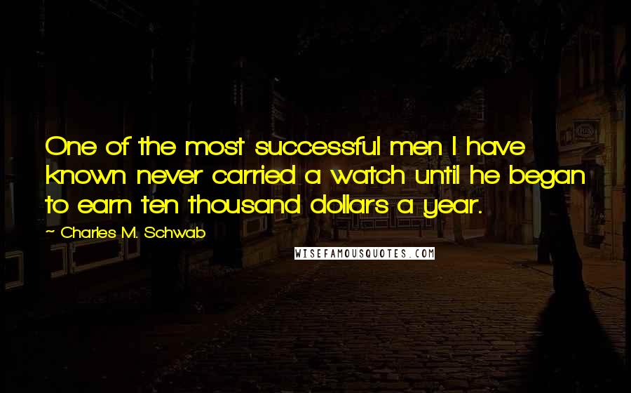 Charles M. Schwab Quotes: One of the most successful men I have known never carried a watch until he began to earn ten thousand dollars a year.