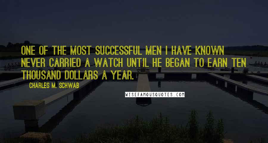 Charles M. Schwab Quotes: One of the most successful men I have known never carried a watch until he began to earn ten thousand dollars a year.