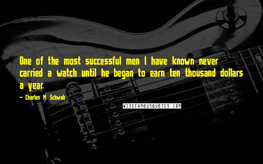 Charles M. Schwab Quotes: One of the most successful men I have known never carried a watch until he began to earn ten thousand dollars a year.