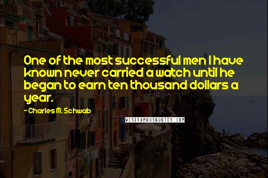 Charles M. Schwab Quotes: One of the most successful men I have known never carried a watch until he began to earn ten thousand dollars a year.