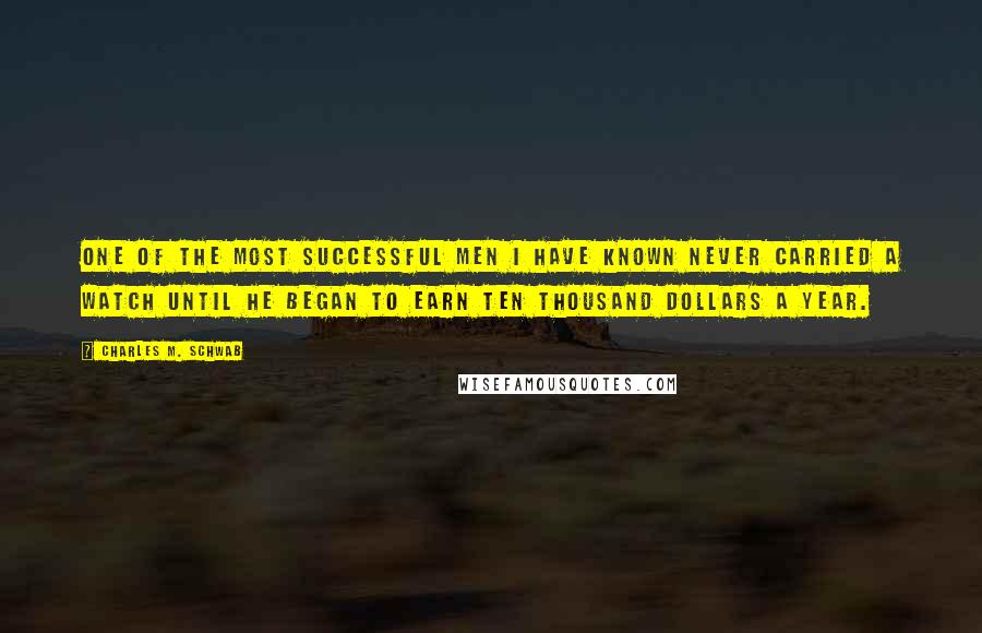 Charles M. Schwab Quotes: One of the most successful men I have known never carried a watch until he began to earn ten thousand dollars a year.