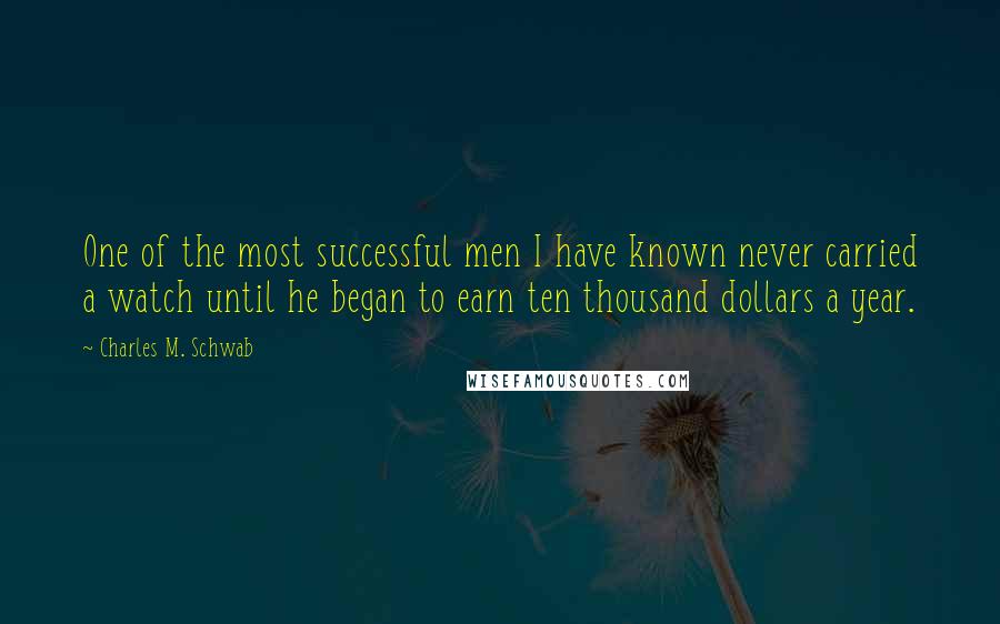 Charles M. Schwab Quotes: One of the most successful men I have known never carried a watch until he began to earn ten thousand dollars a year.