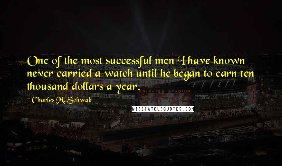 Charles M. Schwab Quotes: One of the most successful men I have known never carried a watch until he began to earn ten thousand dollars a year.