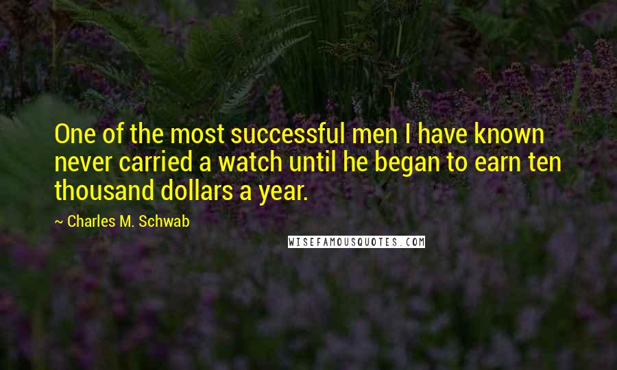 Charles M. Schwab Quotes: One of the most successful men I have known never carried a watch until he began to earn ten thousand dollars a year.