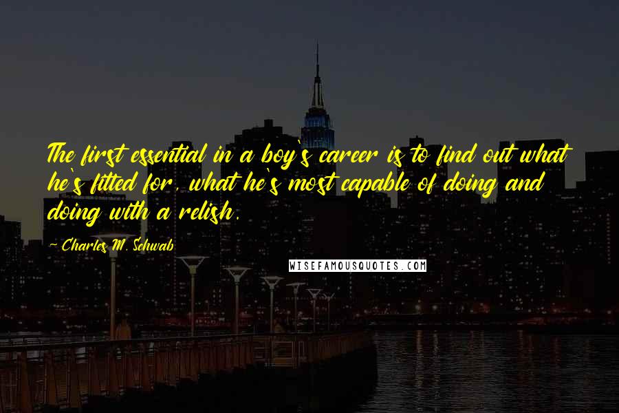 Charles M. Schwab Quotes: The first essential in a boy's career is to find out what he's fitted for, what he's most capable of doing and doing with a relish.