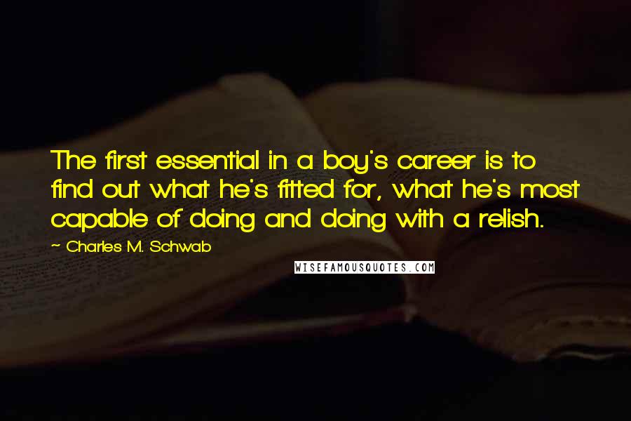 Charles M. Schwab Quotes: The first essential in a boy's career is to find out what he's fitted for, what he's most capable of doing and doing with a relish.