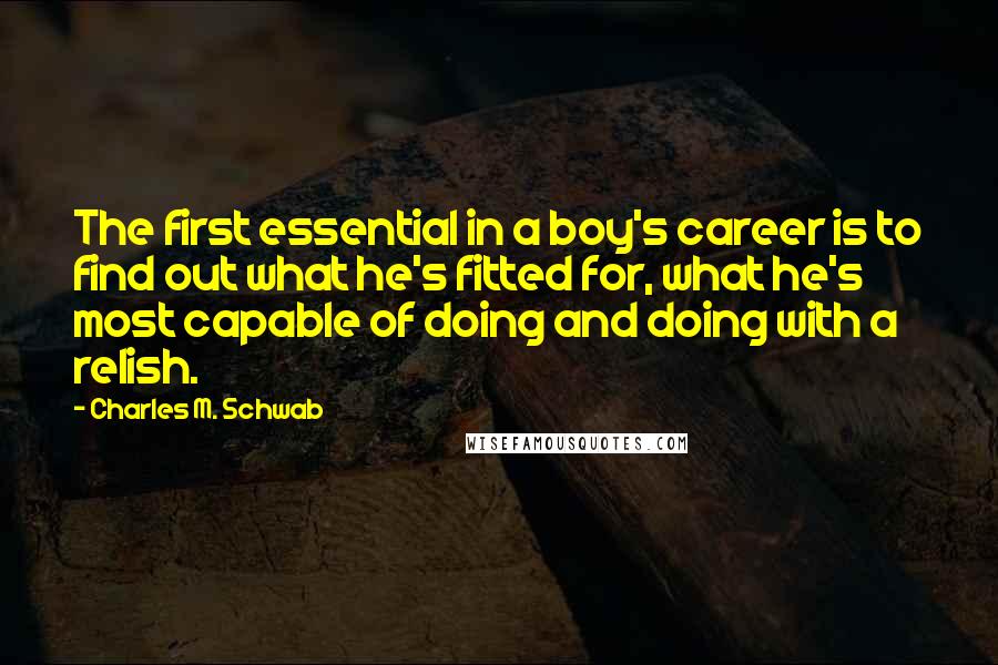 Charles M. Schwab Quotes: The first essential in a boy's career is to find out what he's fitted for, what he's most capable of doing and doing with a relish.