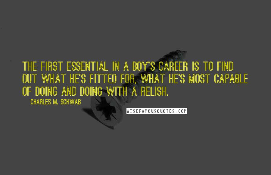 Charles M. Schwab Quotes: The first essential in a boy's career is to find out what he's fitted for, what he's most capable of doing and doing with a relish.
