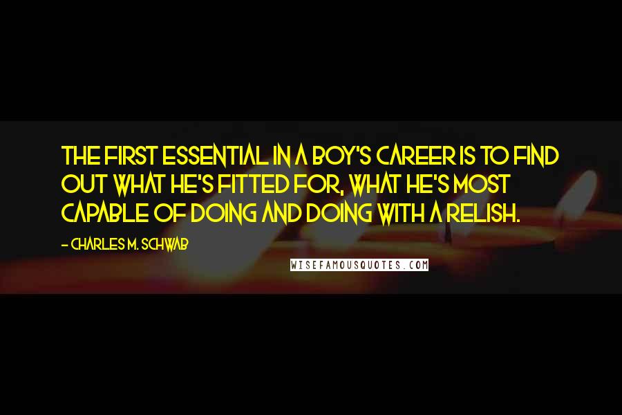 Charles M. Schwab Quotes: The first essential in a boy's career is to find out what he's fitted for, what he's most capable of doing and doing with a relish.