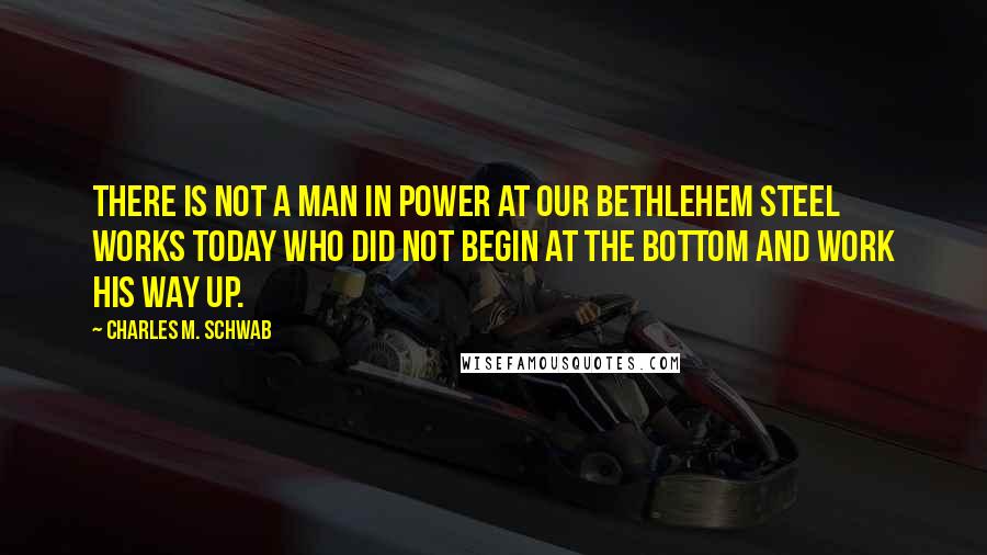 Charles M. Schwab Quotes: There is not a man in power at our Bethlehem steel works today who did not begin at the bottom and work his way up.