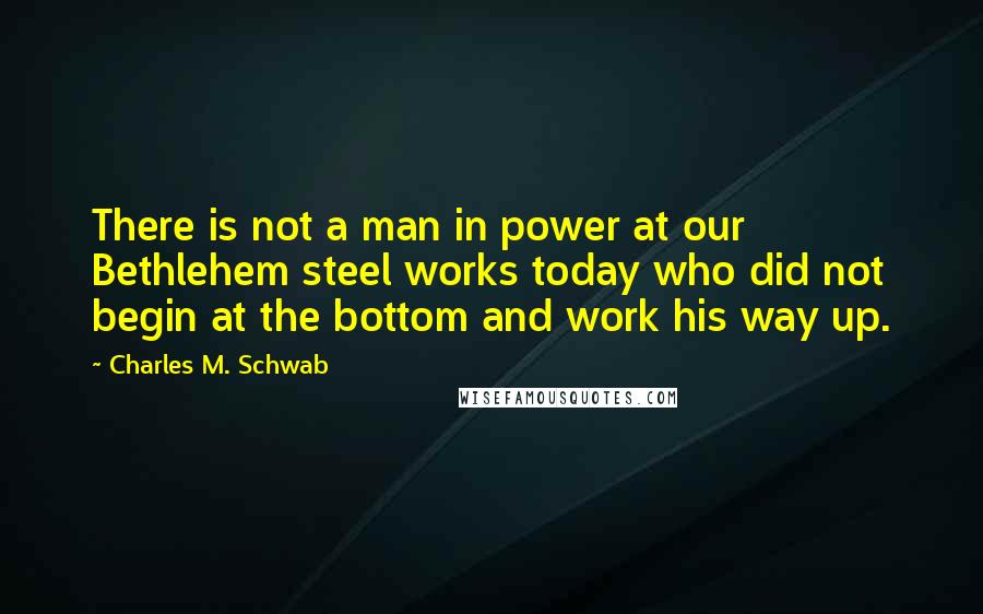 Charles M. Schwab Quotes: There is not a man in power at our Bethlehem steel works today who did not begin at the bottom and work his way up.