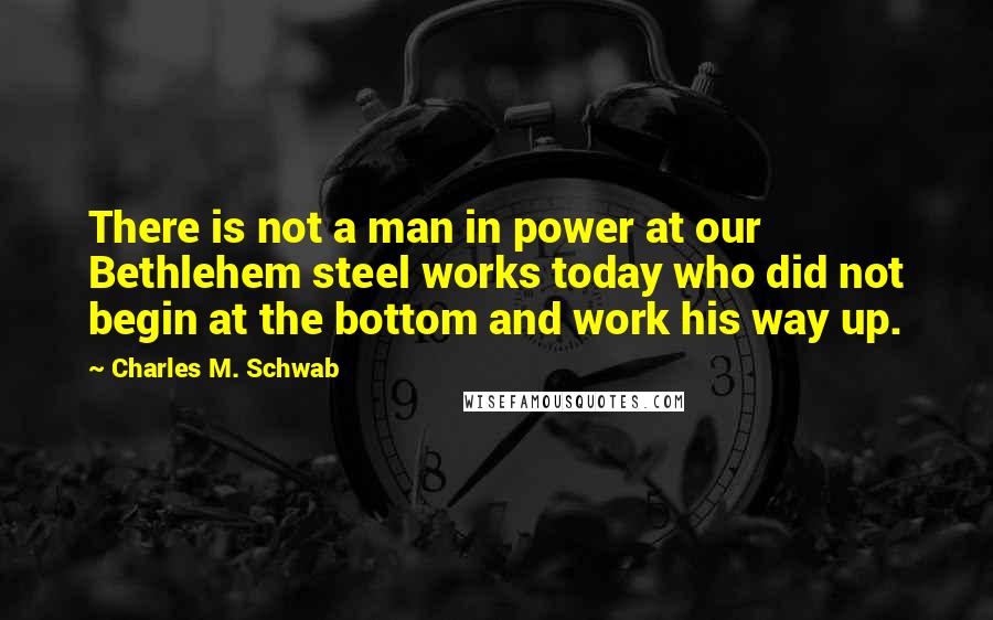 Charles M. Schwab Quotes: There is not a man in power at our Bethlehem steel works today who did not begin at the bottom and work his way up.