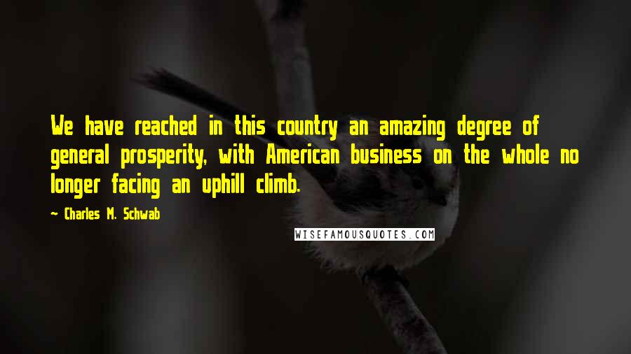 Charles M. Schwab Quotes: We have reached in this country an amazing degree of general prosperity, with American business on the whole no longer facing an uphill climb.