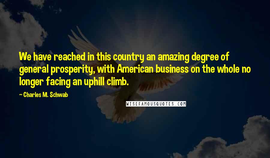 Charles M. Schwab Quotes: We have reached in this country an amazing degree of general prosperity, with American business on the whole no longer facing an uphill climb.