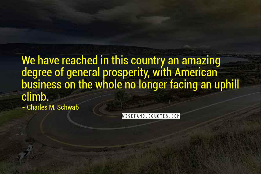 Charles M. Schwab Quotes: We have reached in this country an amazing degree of general prosperity, with American business on the whole no longer facing an uphill climb.