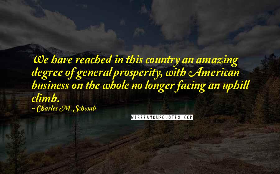 Charles M. Schwab Quotes: We have reached in this country an amazing degree of general prosperity, with American business on the whole no longer facing an uphill climb.