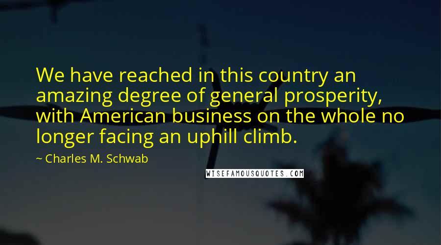 Charles M. Schwab Quotes: We have reached in this country an amazing degree of general prosperity, with American business on the whole no longer facing an uphill climb.