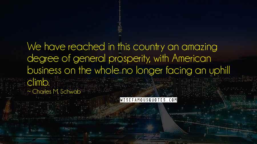 Charles M. Schwab Quotes: We have reached in this country an amazing degree of general prosperity, with American business on the whole no longer facing an uphill climb.