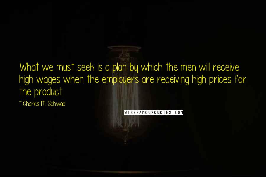 Charles M. Schwab Quotes: What we must seek is a plan by which the men will receive high wages when the employers are receiving high prices for the product.