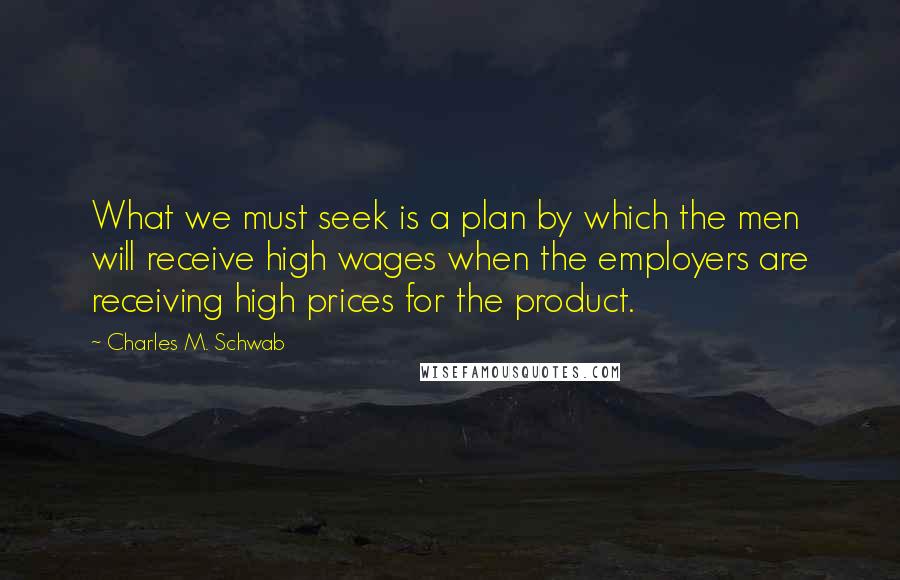 Charles M. Schwab Quotes: What we must seek is a plan by which the men will receive high wages when the employers are receiving high prices for the product.