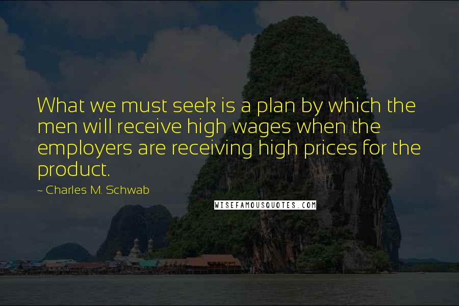 Charles M. Schwab Quotes: What we must seek is a plan by which the men will receive high wages when the employers are receiving high prices for the product.