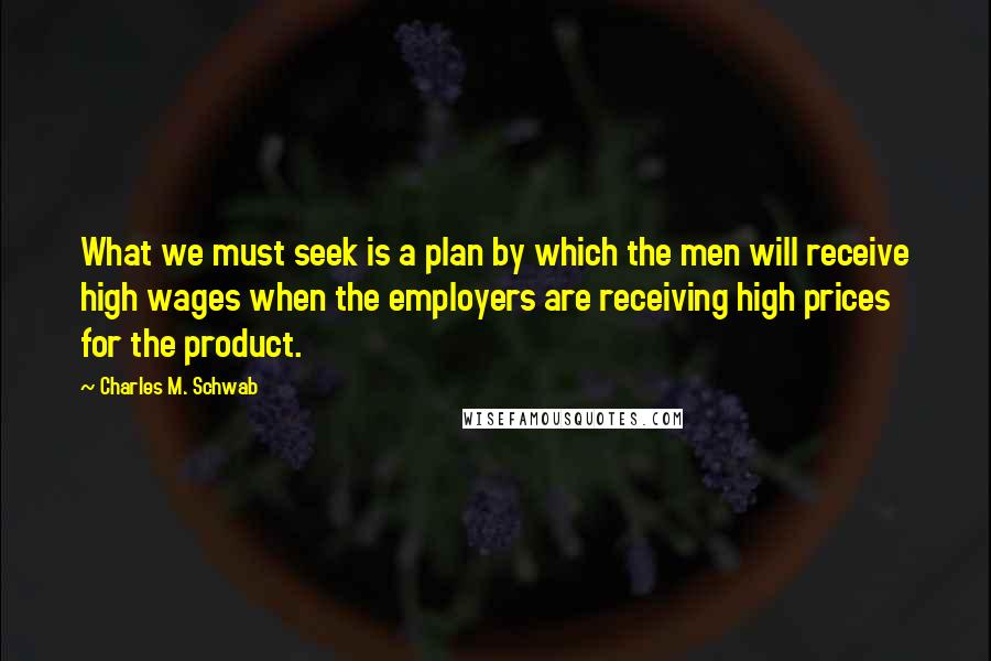 Charles M. Schwab Quotes: What we must seek is a plan by which the men will receive high wages when the employers are receiving high prices for the product.