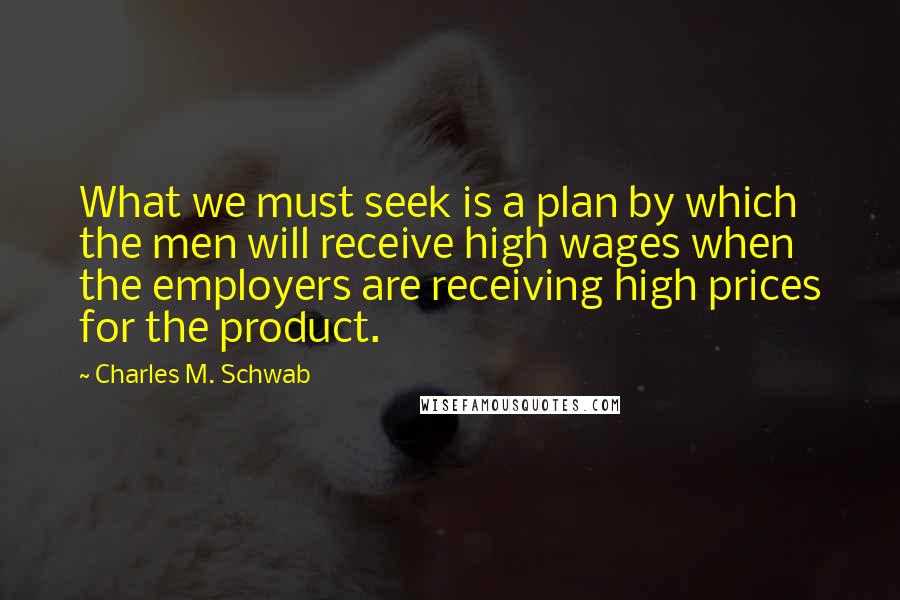 Charles M. Schwab Quotes: What we must seek is a plan by which the men will receive high wages when the employers are receiving high prices for the product.