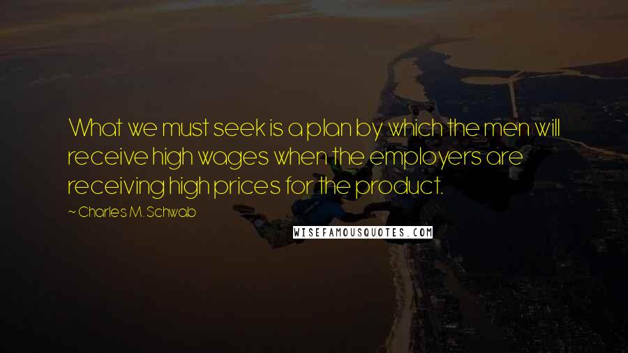 Charles M. Schwab Quotes: What we must seek is a plan by which the men will receive high wages when the employers are receiving high prices for the product.