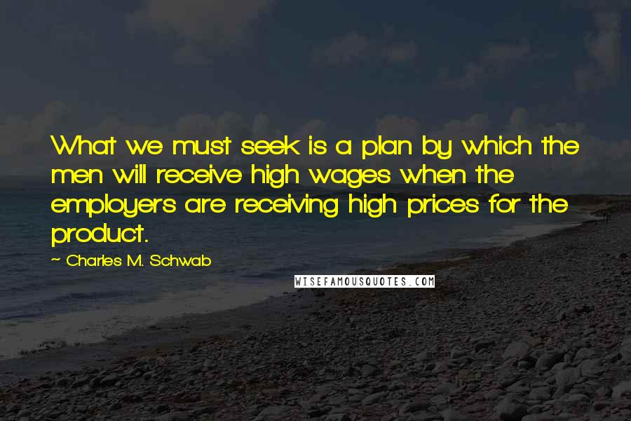 Charles M. Schwab Quotes: What we must seek is a plan by which the men will receive high wages when the employers are receiving high prices for the product.