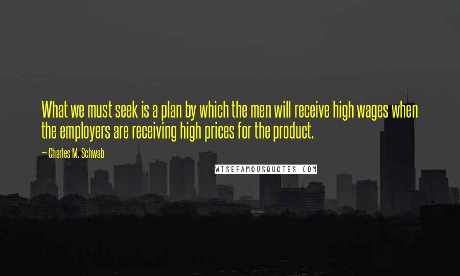 Charles M. Schwab Quotes: What we must seek is a plan by which the men will receive high wages when the employers are receiving high prices for the product.