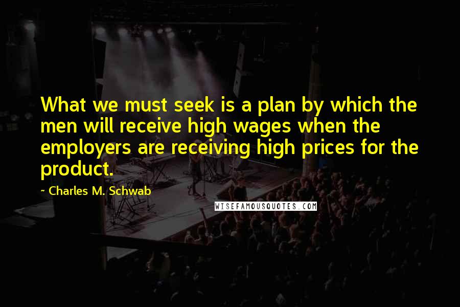 Charles M. Schwab Quotes: What we must seek is a plan by which the men will receive high wages when the employers are receiving high prices for the product.