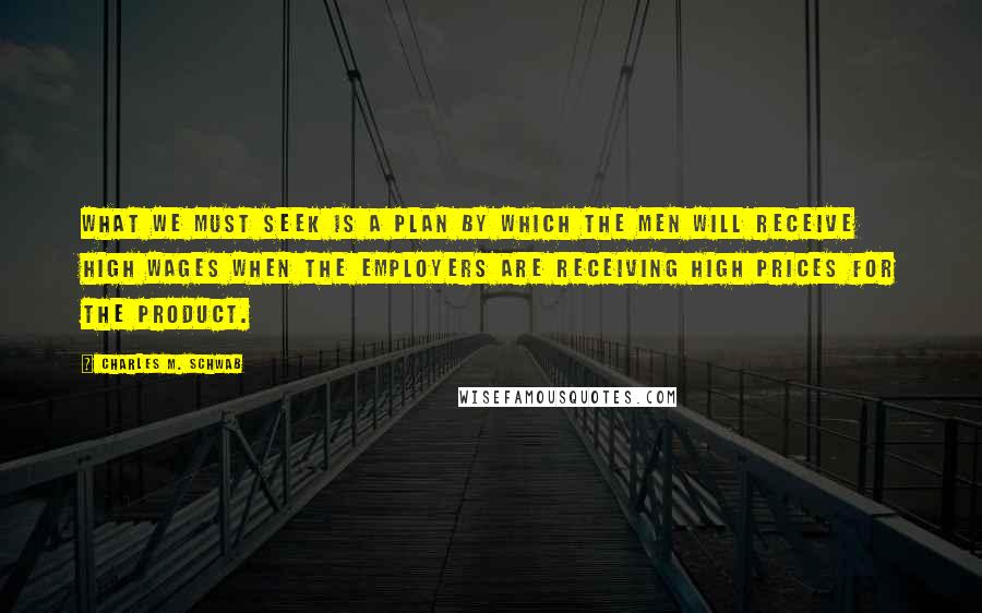 Charles M. Schwab Quotes: What we must seek is a plan by which the men will receive high wages when the employers are receiving high prices for the product.