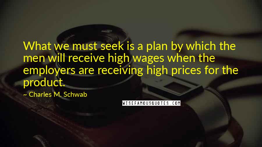 Charles M. Schwab Quotes: What we must seek is a plan by which the men will receive high wages when the employers are receiving high prices for the product.