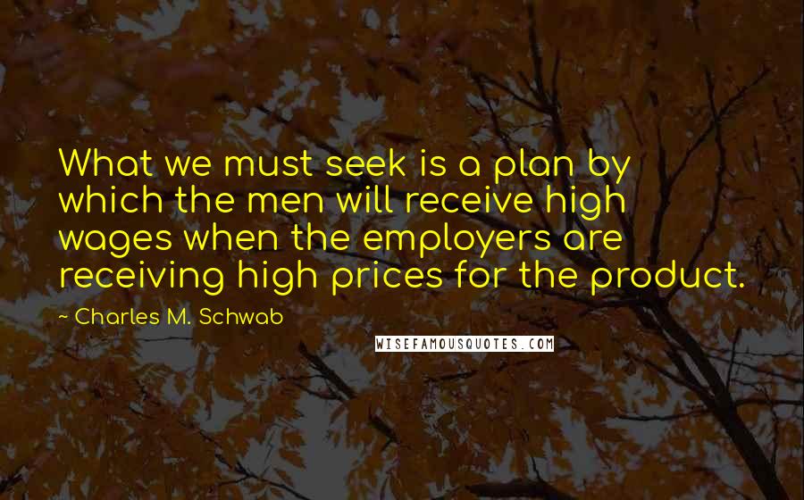 Charles M. Schwab Quotes: What we must seek is a plan by which the men will receive high wages when the employers are receiving high prices for the product.