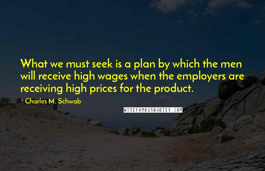 Charles M. Schwab Quotes: What we must seek is a plan by which the men will receive high wages when the employers are receiving high prices for the product.