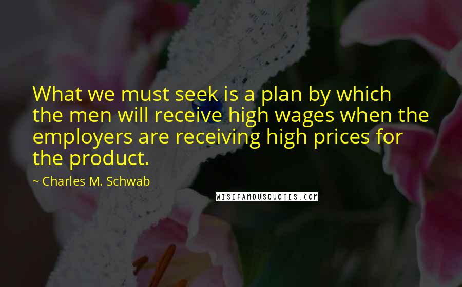 Charles M. Schwab Quotes: What we must seek is a plan by which the men will receive high wages when the employers are receiving high prices for the product.