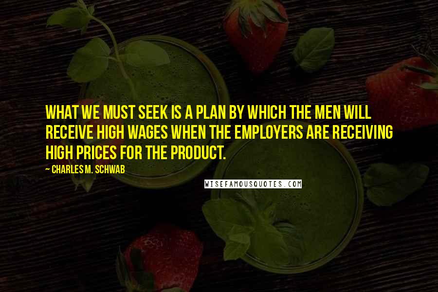 Charles M. Schwab Quotes: What we must seek is a plan by which the men will receive high wages when the employers are receiving high prices for the product.