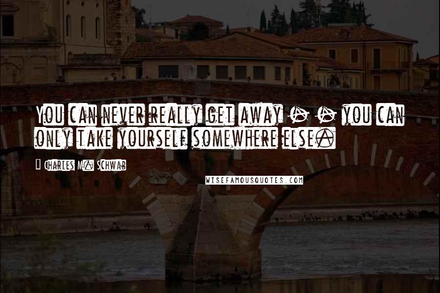 Charles M. Schwab Quotes: You can never really get away - - you can only take yourself somewhere else.