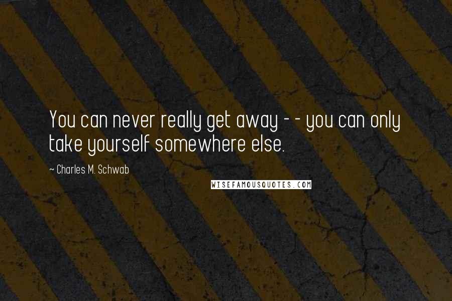 Charles M. Schwab Quotes: You can never really get away - - you can only take yourself somewhere else.
