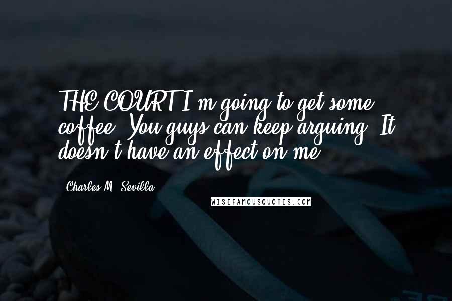 Charles M. Sevilla Quotes: THE COURT I'm going to get some coffee. You guys can keep arguing. It doesn't have an effect on me.