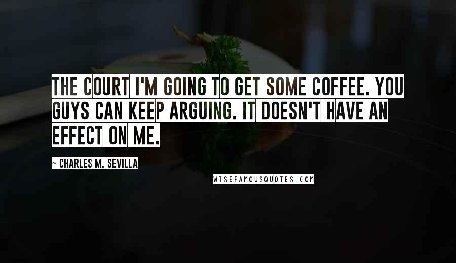Charles M. Sevilla Quotes: THE COURT I'm going to get some coffee. You guys can keep arguing. It doesn't have an effect on me.