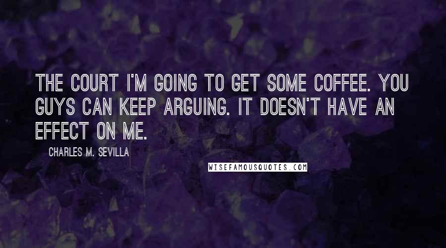 Charles M. Sevilla Quotes: THE COURT I'm going to get some coffee. You guys can keep arguing. It doesn't have an effect on me.