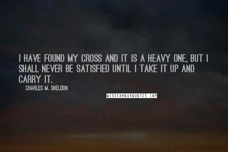 Charles M. Sheldon Quotes: I have found my cross and it is a heavy one, but I shall never be satisfied until I take it up and carry it.