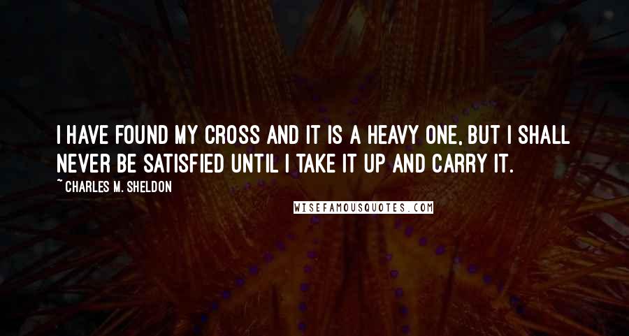 Charles M. Sheldon Quotes: I have found my cross and it is a heavy one, but I shall never be satisfied until I take it up and carry it.