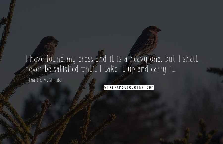 Charles M. Sheldon Quotes: I have found my cross and it is a heavy one, but I shall never be satisfied until I take it up and carry it.