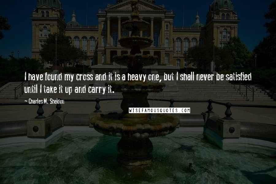 Charles M. Sheldon Quotes: I have found my cross and it is a heavy one, but I shall never be satisfied until I take it up and carry it.