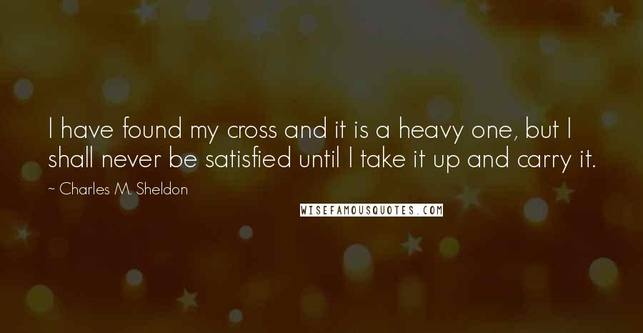 Charles M. Sheldon Quotes: I have found my cross and it is a heavy one, but I shall never be satisfied until I take it up and carry it.