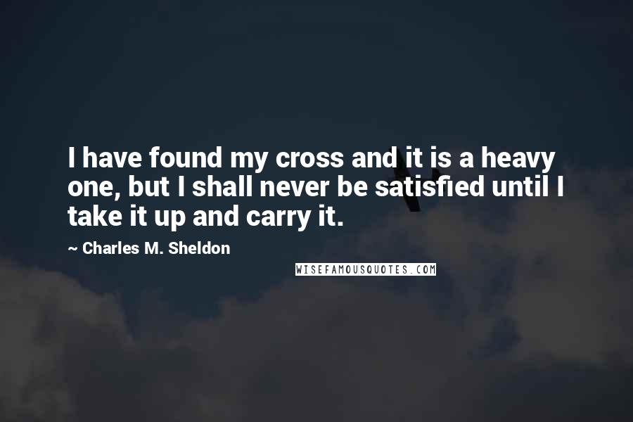 Charles M. Sheldon Quotes: I have found my cross and it is a heavy one, but I shall never be satisfied until I take it up and carry it.